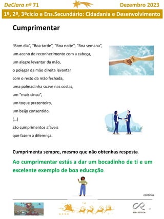 19
DeClara nº 71 Dezembro 2023
Cumprimentar
“Bom dia”, “Boa tarde”, “Boa noite”, “Boa semana”,
um aceno de reconhecimento com a cabeça,
um alegre levantar da mão,
o polegar da mão direita levantar
com o resto da mão fechada,
uma palmadinha suave nas costas,
um “mais cinco”,
um toque prazenteiro,
um beijo consentido,
(…)
são cumprimentos afáveis
que fazem a diferença.
Cumprimenta sempre, mesmo que não obtenhas resposta.
Ao cumprimentar estás a dar um bocadinho de ti e um
excelente exemplo de boa educação.
1º, 2º, 3ºciclo e Ens.Secundário: Cidadania e Desenvolvimento
continua
 
