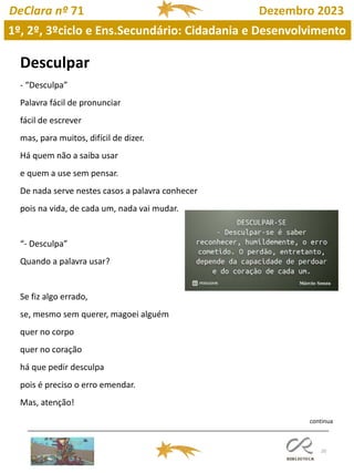 20
DeClara nº 71 Dezembro 2023
Desculpar
- “Desculpa”
Palavra fácil de pronunciar
fácil de escrever
mas, para muitos, difícil de dizer.
Há quem não a saiba usar
e quem a use sem pensar.
De nada serve nestes casos a palavra conhecer
pois na vida, de cada um, nada vai mudar.
“- Desculpa”
Quando a palavra usar?
Se fiz algo errado,
se, mesmo sem querer, magoei alguém
quer no corpo
quer no coração
há que pedir desculpa
pois é preciso o erro emendar.
Mas, atenção!
1º, 2º, 3ºciclo e Ens.Secundário: Cidadania e Desenvolvimento
continua
 