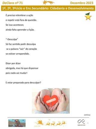 21
DeClara nº 71 Dezembro 2023
É preciso relembrar a ação
e repetir está fora de questão.
Se isso acontecer,
ainda falta aprender a lição.
“-Desculpa”
Só faz sentido pedir desculpa
se a palavra “sair” do coração
se estiver arrependido.
Dizer por dizer
obrigada, mas há que dispensar
pois nada vai mudar!
E estar preparado para desculpar?
1º, 2º, 3ºciclo e Ens.Secundário: Cidadania e Desenvolvimento
continua
 