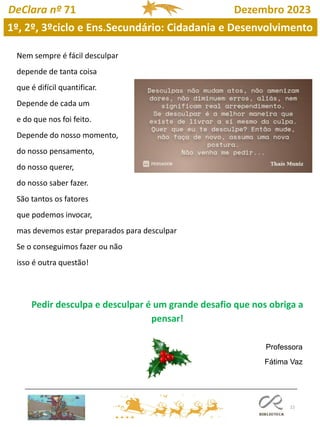 22
DeClara nº 71 Dezembro 2023
Nem sempre é fácil desculpar
depende de tanta coisa
que é difícil quantificar.
Depende de cada um
e do que nos foi feito.
Depende do nosso momento,
do nosso pensamento,
do nosso querer,
do nosso saber fazer.
São tantos os fatores
que podemos invocar,
mas devemos estar preparados para desculpar
Se o conseguimos fazer ou não
isso é outra questão!
Pedir desculpa e desculpar é um grande desafio que nos obriga a
pensar!
Professora
Fátima Vaz
1º, 2º, 3ºciclo e Ens.Secundário: Cidadania e Desenvolvimento
 