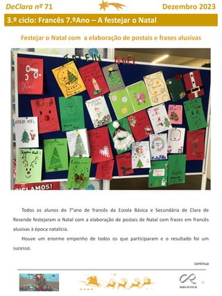 23
3.º ciclo: Francês 7.ºAno – A festejar o Natal
DeClara nº 71 Dezembro 2023
Todos os alunos do 7°ano de francês da Escola Básica e Secundária de Clara de
Resende festejaram o Natal com a elaboração de postais de Natal com frases em francês
alusivas à época natalícia.
Houve um enorme empenho de todos os que participaram e o resultado foi um
sucesso.
Festejar o Natal com a elaboração de postais e frases alusivas
continua
 