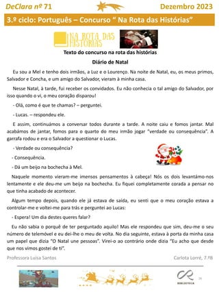 26
3.º ciclo: Português – Concurso “ Na Rota das Histórias”
DeClara nº 71 Dezembro 2023
Texto do concurso na rota das histórias
Diário de Natal
Eu sou a Mel e tenho dois irmãos, a Luz e o Lourenço. Na noite de Natal, eu, os meus primos,
Salvador e Concha, e um amigo do Salvador, vieram à minha casa.
Nesse Natal, à tarde, fui receber os convidados. Eu não conhecia o tal amigo do Salvador, por
isso quando o vi, o meu coração disparou!
- Olá, como é que te chamas? – perguntei.
- Lucas. – respondeu ele.
E assim, continuámos a conversar todos durante a tarde. A noite caiu e fomos jantar. Mal
acabámos de jantar, fomos para o quarto do meu irmão jogar “verdade ou consequência”. A
garrafa rodou e era o Salvador a questionar o Lucas.
- Verdade ou consequência?
- Consequência.
- Dá um beijo na bochecha à Mel.
Naquele momento vieram-me imensos pensamentos à cabeça! Nós os dois levantámo-nos
lentamente e ele deu-me um beijo na bochecha. Eu fiquei completamente corada a pensar no
que tinha acabado de acontecer.
Algum tempo depois, quando ele já estava de saída, eu senti que o meu coração estava a
controlar-me e voltei-me para trás e perguntei ao Lucas:
- Espera! Um dia destes queres falar?
Eu não sabia o porquê de ter perguntado aquilo! Mas ele respondeu que sim, deu-me o seu
número de telemóvel e eu dei-lhe o meu de volta. No dia seguinte, estava à porta da minha casa
um papel que dizia “O Natal une pessoas”. Virei-o ao contrário onde dizia “Eu acho que desde
que nos vimos gostei de ti”.
Professora Luísa Santos Carlota Lorré, 7.ºB
 