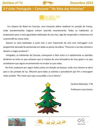 27
3.º ciclo: Português – Concurso “ Na Rota das Histórias”
DeClara nº 71 Dezembro 2023
Era véspera de Natal em Couraze, uma tranquila aldeia medieval no coração de França,
onde acontecimentos trágicos tinham ocorrido recentemente. Todos os habitantes se
preparavam para a mais aguardada celebração do ano mas, algo de inesperado e misterioso iria
surpreendê-los nessa noite.
Soaram as nove badaladas e junto com o som imponente do sino uma mensagem num
pergaminho dourado foi pendurada em todas as portas da aldeia: “Procurem a luz das estrelas e
deixem a magia acontecer”.
Intrigados, os habitantes de Couraze, começaram a falar entre si e rapidamente as opiniões
dividiram-se entre os que achavam que se tratava de uma brincadeira de mau gosto e os que
acreditavam que algum encantamento iria mudar as suas vidas.
No final, acabaram por seguir todos juntos em direção ao bosque, onde uma clareira se abria
para o céu pintado de luz. Olharam para todas as estrelas e perceberam por fim a mensagem
nelas contida: “Por maior que seja a escuridão, a luz é eterna.”
Carolina Machado, 7.ºB
Professora Luísa Santos
 