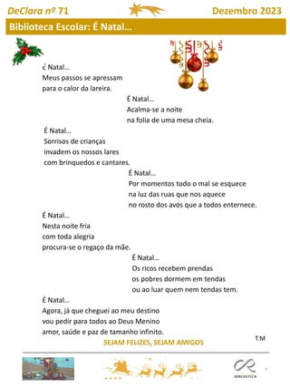 4
DeClara nº 71 Dezembro 2023
Biblioteca Escolar: É Natal…
É Natal…
Meus passos se apressam
para o calor da lareira.
É Natal…
Acalma-se a noite
na folia de uma mesa cheia.
É Natal…
Sorrisos de crianças
invadem os nossos lares
com brinquedos e cantares.
É Natal…
Por momentos todo o mal se esquece
na luz das ruas que nos aquece
no rosto dos avós que a todos enternece.
É Natal…
Nesta noite fria
com toda alegria
procura-se o regaço da mãe.
É Natal…
Os ricos recebem prendas
os pobres dormem em tendas
ou ao luar quem nem tendas tem.
É Natal…
Agora, já que cheguei ao meu destino
vou pedir para todos ao Deus Menino
amor, saúde e paz de tamanho infinito.
SEJAM FELIZES, SEJAM AMIGOS
T.M
 