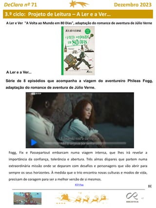 47
BE
A Ler e Ver "A Volta ao Mundo em 80 Dias", adaptação do romance de aventura de Júlio Verne
Série de 8 episódios que acompanha a viagem do aventureiro Phileas Fogg,
adaptação do romance de aventura de Júlio Verne.
RTP Play
A Ler e a Ver...
Fogg, Fix e Passepartout embarcam numa viagem intensa, que lhes irá revelar a
importância da confiança, tolerância e abertura. Três almas díspares que partem numa
extraordinária missão onde se deparam com desafios e personagens que vão abrir para
sempre os seus horizontes. À medida que o trio encontra novas culturas e modos de vida,
precisam de coragem para ser a melhor versão de si mesmos.
3.º ciclo: Projeto de Leitura – A Ler e a Ver…
DeClara nº 71 Dezembro 2023
 