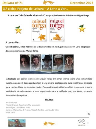 48
A Ler e Ver "Histórias da Montanha", adaptação de contos icónicos de Miguel Torga
A Ler e a Ver...
Cinco histórias, cinco retratos de vidas humildes em Portugal nos anos 40. Uma adaptação
de contos icónicos de Miguel Torga.
Adaptação dos contos icónicos de Miguel Torga. Um olhar íntimo sobre uma comunidade
rural nos anos 40. Cada capítulo tem o seu próprio protagonista, cuja existência é intocada
pela modernidade ou mundo exterior. Cinco retratos de vidas humildes e com uma enorme
resistência ao sofrimento - e uma capacidade para a violência que, por vezes, se revela
impossível de reprimir.
Ver Aqui
Ficha Técnica
Título Original: Tales From The Mountain
Realização: Luís Galvão Teles
Autoria: Manuel do Ó Pereira, Tiago R. Santos, Luís Galvão Teles
Ano: 2023
BE
HISTÓRIAS DA MONTANHA
DeClara nº 71 Dezembro 2023
3.º ciclo: Projeto de Leitura – A Ler e a Ver…
 