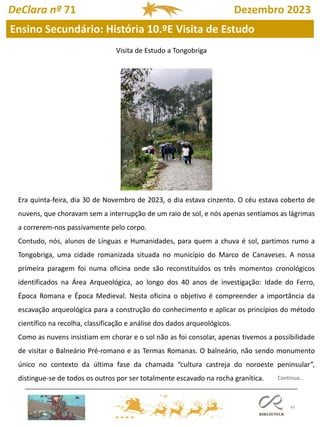 49
Ensino Secundário: História 10.ºE Visita de Estudo
DeClara nº 71 Dezembro 2023
Continua…
Era quinta-feira, dia 30 de Novembro de 2023, o dia estava cinzento. O céu estava coberto de
nuvens, que choravam sem a interrupção de um raio de sol, e nós apenas sentíamos as lágrimas
a correrem-nos passivamente pelo corpo.
Contudo, nós, alunos de Línguas e Humanidades, para quem a chuva é sol, partimos rumo a
Tongobriga, uma cidade romanizada situada no município do Marco de Canaveses. A nossa
primeira paragem foi numa oficina onde são reconstituídos os três momentos cronológicos
identificados na Área Arqueológica, ao longo dos 40 anos de investigação: Idade do Ferro,
Época Romana e Época Medieval. Nesta oficina o objetivo é compreender a importância da
escavação arqueológica para a construção do conhecimento e aplicar os princípios do método
científico na recolha, classificação e análise dos dados arqueológicos.
Como as nuvens insistiam em chorar e o sol não as foi consolar, apenas tivemos a possibilidade
de visitar o Balneário Pré-romano e as Termas Romanas. O balneário, não sendo monumento
único no contexto da última fase da chamada “cultura castreja do noroeste peninsular”,
distingue-se de todos os outros por ser totalmente escavado na rocha granítica.
Visita de Estudo a Tongobriga
 