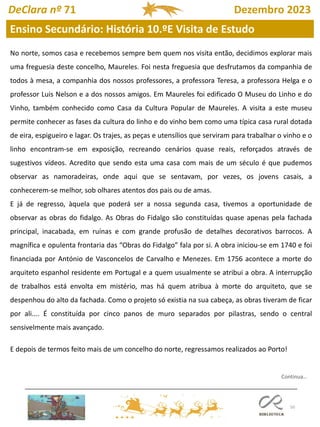 50
DeClara nº 71 Dezembro 2023
Continua…
No norte, somos casa e recebemos sempre bem quem nos visita então, decidimos explorar mais
uma freguesia deste concelho, Maureles. Foi nesta freguesia que desfrutamos da companhia de
todos à mesa, a companhia dos nossos professores, a professora Teresa, a professora Helga e o
professor Luis Nelson e a dos nossos amigos. Em Maureles foi edificado O Museu do Linho e do
Vinho, também conhecido como Casa da Cultura Popular de Maureles. A visita a este museu
permite conhecer as fases da cultura do linho e do vinho bem como uma típica casa rural dotada
de eira, espigueiro e lagar. Os trajes, as peças e utensílios que serviram para trabalhar o vinho e o
linho encontram-se em exposição, recreando cenários quase reais, reforçados através de
sugestivos vídeos. Acredito que sendo esta uma casa com mais de um século é que pudemos
observar as namoradeiras, onde aqui que se sentavam, por vezes, os jovens casais, a
conhecerem-se melhor, sob olhares atentos dos pais ou de amas.
E já de regresso, àquela que poderá ser a nossa segunda casa, tivemos a oportunidade de
observar as obras do fidalgo. As Obras do Fidalgo são constituídas quase apenas pela fachada
principal, inacabada, em ruínas e com grande profusão de detalhes decorativos barrocos. A
magnífica e opulenta frontaria das “Obras do Fidalgo” fala por si. A obra iniciou-se em 1740 e foi
financiada por António de Vasconcelos de Carvalho e Menezes. Em 1756 acontece a morte do
arquiteto espanhol residente em Portugal e a quem usualmente se atribui a obra. A interrupção
de trabalhos está envolta em mistério, mas há quem atribua à morte do arquiteto, que se
despenhou do alto da fachada. Como o projeto só existia na sua cabeça, as obras tiveram de ficar
por ali.... É constituída por cinco panos de muro separados por pilastras, sendo o central
sensivelmente mais avançado.
E depois de termos feito mais de um concelho do norte, regressamos realizados ao Porto!
Ensino Secundário: História 10.ºE Visita de Estudo
 