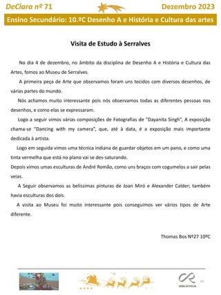 63
DeClara nº 71 Dezembro 2023
Ensino Secundário: 10.ºC Desenho A e História e Cultura das artes
Visita de Estudo à Serralves
No dia 4 de dezembro, no âmbito da disciplina de Desenho A e História e Cultura das
Artes, fomos ao Museu de Serralves.
A primeira peça de Arte que observamos foram uns tecidos com diversos desenhos, de
várias partes do mundo.
Nós achamos muito interessante pois nós observamos todas as diferentes pessoas nos
desenhos, e como elas se expressaram.
Logo a seguir vimos várias composições de Fotografias de “Dayanita Singh”, A exposição
chama-se “Dancing with my camera”, que, até à data, é a exposição mais importante
dedicada à artista.
Logo em seguida vimos uma técnica indiana de guardar objetos em um pano, e como uma
tinta vermelha que está no plano vai se des-saturando.
Depois vimos umas esculturas de André Romão, como uns braços com cogumelos a sair pelas
veias.
A Seguir observamos as belíssimas pinturas de Joan Miró e Alexander Calder; também
havia esculturas dos dois.
A visita ao Museu foi muito interessante pois conseguimos ver vários tipos de Arte
diferente.
Thomas Bos Nº27 10ºC
 