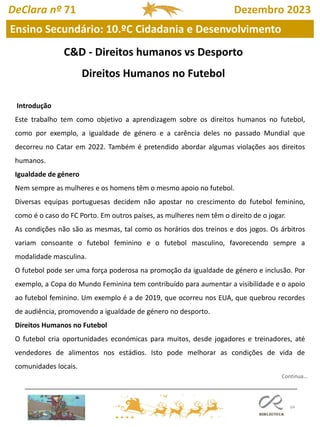 64
DeClara nº 71 Dezembro 2023
Ensino Secundário: 10.ºC Cidadania e Desenvolvimento
C&D - Direitos humanos vs Desporto
Direitos Humanos no Futebol
Introdução
Este trabalho tem como objetivo a aprendizagem sobre os direitos humanos no futebol,
como por exemplo, a igualdade de género e a carência deles no passado Mundial que
decorreu no Catar em 2022. Também é pretendido abordar algumas violações aos direitos
humanos.
Igualdade de género
Nem sempre as mulheres e os homens têm o mesmo apoio no futebol.
Diversas equipas portuguesas decidem não apostar no crescimento do futebol feminino,
como é o caso do FC Porto. Em outros países, as mulheres nem têm o direito de o jogar.
As condições não são as mesmas, tal como os horários dos treinos e dos jogos. Os árbitros
variam consoante o futebol feminino e o futebol masculino, favorecendo sempre a
modalidade masculina.
O futebol pode ser uma força poderosa na promoção da igualdade de género e inclusão. Por
exemplo, a Copa do Mundo Feminina tem contribuído para aumentar a visibilidade e o apoio
ao futebol feminino. Um exemplo é a de 2019, que ocorreu nos EUA, que quebrou recordes
de audiência, promovendo a igualdade de género no desporto.
Direitos Humanos no Futebol
O futebol cria oportunidades económicas para muitos, desde jogadores e treinadores, até
vendedores de alimentos nos estádios. Isto pode melhorar as condições de vida de
comunidades locais.
Continua…
 