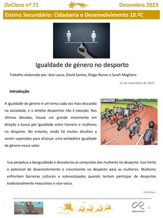 66
DeClara nº 71 Dezembro 2023
Ensino Secundário: Cidadania e Desenvolvimento 10.ºC
Igualdade de género no desporto
Trabalho elaborado por: Ana Laura, David Santos, Diogo Nunes e Sarah Magliano
12 de novembro de 2023
A igualdade de género é um tema cada vez mais discutido
na sociedade, e o âmbito desportivo não é exceção. Nas
últimas décadas, houve um grande movimento em
direção à busca por igualdade entre homens e mulheres
no desporto. No entanto, ainda há muitos desafios a
serem superados para alcançar uma verdadeira igualdade
de género nesse setor.
Isso perpetua a desigualdade e desvaloriza as conquistas das mulheres no desporto. Isso limita
o potencial de desenvolvimento e crescimento no desporto para as mulheres. Mulheres
enfrentam barreiras culturais e estereotipadas quando tentam participar de desportos
tradicionalmente masculinos e vice-versa.
Introdução
Continua…
 