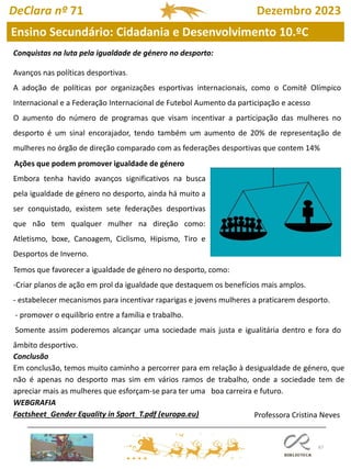 67
DeClara nº 71 Dezembro 2023
Conquistas na luta pela igualdade de género no desporto:
Avanços nas políticas desportivas.
A adoção de políticas por organizações esportivas internacionais, como o Comitê Olímpico
Internacional e a Federação Internacional de Futebol Aumento da participação e acesso
O aumento do número de programas que visam incentivar a participação das mulheres no
desporto é um sinal encorajador, tendo também um aumento de 20% de representação de
mulheres no órgão de direção comparado com as federações desportivas que contem 14%
Embora tenha havido avanços significativos na busca
pela igualdade de género no desporto, ainda há muito a
ser conquistado, existem sete federações desportivas
que não tem qualquer mulher na direção como:
Atletismo, boxe, Canoagem, Ciclismo, Hipismo, Tiro e
Desportos de Inverno.
Temos que favorecer a igualdade de género no desporto, como:
-Criar planos de ação em prol da igualdade que destaquem os benefícios mais amplos.
- estabelecer mecanismos para incentivar raparigas e jovens mulheres a praticarem desporto.
- promover o equilíbrio entre a família e trabalho.
Somente assim poderemos alcançar uma sociedade mais justa e igualitária dentro e fora do
âmbito desportivo.
Ações que podem promover igualdade de género
Conclusão
Em conclusão, temos muito caminho a percorrer para em relação à desigualdade de género, que
não é apenas no desporto mas sim em vários ramos de trabalho, onde a sociedade tem de
apreciar mais as mulheres que esforçam-se para ter uma boa carreira e futuro.
WEBGRAFIA
Factsheet_Gender Equality in Sport_T.pdf (europa.eu) Professora Cristina Neves
Ensino Secundário: Cidadania e Desenvolvimento 10.ºC
 