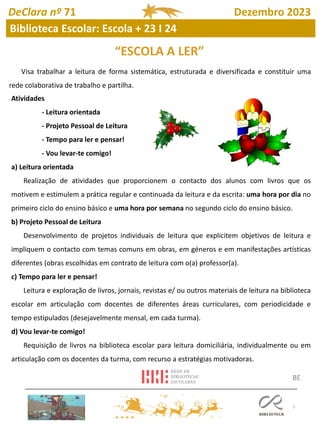 7
Visa trabalhar a leitura de forma sistemática, estruturada e diversificada e constituir uma
rede colaborativa de trabalho e partilha.
Atividades
- Leitura orientada
- Projeto Pessoal de Leitura
- Tempo para ler e pensar!
- Vou levar-te comigo!
a) Leitura orientada
Realização de atividades que proporcionem o contacto dos alunos com livros que os
motivem e estimulem a prática regular e continuada da leitura e da escrita: uma hora por dia no
primeiro ciclo do ensino básico e uma hora por semana no segundo ciclo do ensino básico.
b) Projeto Pessoal de Leitura
Desenvolvimento de projetos individuais de leitura que explicitem objetivos de leitura e
impliquem o contacto com temas comuns em obras, em géneros e em manifestações artísticas
diferentes (obras escolhidas em contrato de leitura com o(a) professor(a).
c) Tempo para ler e pensar!
Leitura e exploração de livros, jornais, revistas e/ ou outros materiais de leitura na biblioteca
escolar em articulação com docentes de diferentes áreas curriculares, com periodicidade e
tempo estipulados (desejavelmente mensal, em cada turma).
d) Vou levar-te comigo!
Requisição de livros na biblioteca escolar para leitura domiciliária, individualmente ou em
articulação com os docentes da turma, com recurso a estratégias motivadoras.
“ESCOLA A LER”
BE
DeClara nº 71 Dezembro 2023
Biblioteca Escolar: Escola + 23 I 24
 