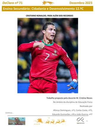 78
DeClara nº 71 Dezembro 2023
CRISTIANO RONALDO, PARA ALÉM DOS RECORDES
Trabalho proposto pela docente M. Cristina Neves
No âmbito da disciplina de Educação Física
Realizado por
Afonso Domingues, nº1; Carlos Costa, nº3;
Eduardo Guimarães, nº6 e João Guerra, nº7
Ensino Secundário: Cidadania e Desenvolvimento 12.ºC
Continua…
 
