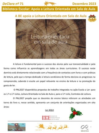 8
A BE apoia a Leitura Orientada em Sala de Aula
A leitura é fundamental para o sucesso dos alunos pela sua transversalidade e pela
forma como influencia as aprendizagens em todas as áreas curriculares. O sucesso neste
domínio está diretamente relacionado com a frequência de contactos com livros e com práticas
de leitura, pelo que o tempo dedicado à leitura condiciona de forma decisiva os progressos na
compreensão, cabendo à escola um papel relevante no ensino da leitura e na promoção do
gosto de ler.
O PNL2027 disponibiliza propostas de trabalho integradas na ação Escola a Ler: para
os 1.º e 2.º ciclos, Leitura Orientada na Sala de Aula e, para o 3.º ciclo, Contratos de Leitura.
O PNL2027 propõe que os docentes do ensino básico reforcem as atividades em
torno do livro e, nesse sentido, apresenta um conjunto de orientações organizadas em oito
áreas:
Ler AQUI
DeClara nº 71 Dezembro 2023
Biblioteca Escolar: Apoia a Leitura Orientada em Sala de Aula
 