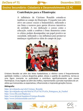 84
DeClara nº 71 Dezembro 2023
Cristiano Ronaldo vai além dos feitos futebolísticos; o «Bicho» como é frequentemente
apelidado moldou a cultura desportiva global, elevou o padrão de excelência, tornou-se
uma figura marcante na publicidade e contribuiu significativamente para causas
filantrópicas. O seu legado vai além dos troféus, representando a jornada inspiradora de um
atleta que transcendeu as expectativas, influenciando e inspirando gerações futuras.
Bibliografia:
https://pt.wikipedia.org/wiki/Cristiano_Ronaldo
https://pt.wikipedia.org/wiki/Sele%C3%A7%C3%A3o_Portuguesa_de_Futebol
https://www.fifa.com/fifaplus/en
https://www.fpf.pt/pt/Jogadores/Cristiano-Ronaldo
https://www.cristianoronaldo.com/#cr7
Ensino Secundário: Cidadania e Desenvolvimento 12.ºC
 
