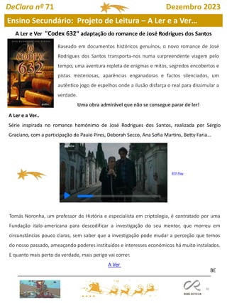 96
Ensino Secundário: Projeto de Leitura – A Ler e a Ver…
BE
A Ler e Ver "Codex 632“ adaptação do romance de José Rodrigues dos Santos
A Ler e a Ver..
Série inspirada no romance homónimo de José Rodrigues dos Santos, realizada por Sérgio
Graciano, com a participação de Paulo Pires, Deborah Secco, Ana Sofia Martins, Betty Faria...
Tomás Noronha, um professor de História e especialista em criptologia, é contratado por uma
Fundação italo-americana para descodificar a investigação do seu mentor, que morreu em
circunstâncias pouco claras, sem saber que a investigação pode mudar a perceção que temos
do nosso passado, ameaçando poderes instituídos e interesses económicos há muito instalados.
E quanto mais perto da verdade, mais perigo vai correr.
A Ver
RTP Play
Baseado em documentos históricos genuínos, o novo romance de José
Rodrigues dos Santos transporta-nos numa surpreendente viagem pelo
tempo, uma aventura repleta de enigmas e mitos, segredos encobertos e
pistas misteriosas, aparências enganadoras e factos silenciados, um
autêntico jogo de espelhos onde a ilusão disfarça o real para dissimular a
verdade.
Uma obra admirável que não se consegue parar de ler!
DeClara nº 71 Dezembro 2023
 