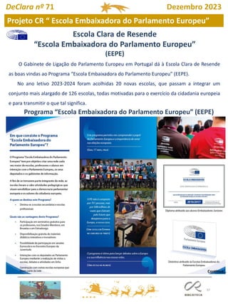 97
Projeto CR “ Escola Embaixadora do Parlamento Europeu”
O Gabinete de Ligação do Parlamento Europeu em Portugal dá à Escola Clara de Resende
as boas vindas ao Programa “Escola Embaixadora do Parlamento Europeu” (EEPE).
No ano letivo 2023-2024 foram acolhidas 20 novas escolas, que passam a integrar um
conjunto mais alargado de 126 escolas, todas motivadas para o exercício da cidadania europeia
e para transmitir o que tal significa.
Programa “Escola Embaixadora do Parlamento Europeu” (EEPE)
Escola Clara de Resende
“Escola Embaixadora do Parlamento Europeu”
(EEPE)
Continua…
DeClara nº 71 Dezembro 2023
 