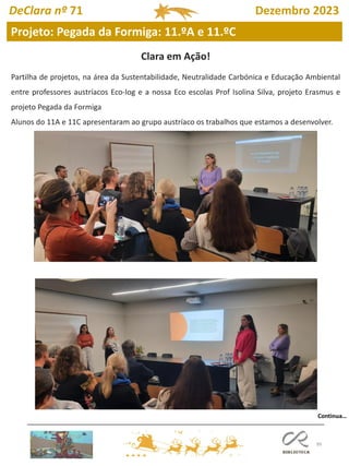 99
Projeto: Pegada da Formiga: 11.ºA e 11.ºC
DeClara nº 71 Dezembro 2023
Clara em Ação!
Partilha de projetos, na área da Sustentabilidade, Neutralidade Carbónica e Educação Ambiental
entre professores austríacos Eco-log e a nossa Eco escolas Prof Isolina Silva, projeto Erasmus e
projeto Pegada da Formiga
Alunos do 11A e 11C apresentaram ao grupo austríaco os trabalhos que estamos a desenvolver.
Continua…
 