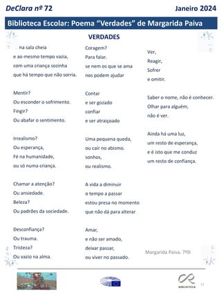 13
Biblioteca Escolar: Poema “Verdades” de Margarida Paiva
Ver,
Reagir,
Sofrer
e omitir.
Saber o nome, não é conhecer.
Olhar para alguém,
não é ver.
Ainda há uma luz,
um resto de esperança,
e é isto que me conduz
um resto de confiança.
Uma sala cheia
e ao mesmo tempo vazia,
com uma criança sozinha
que há tempo que não sorria.
Mentir?
Ou esconder o sofrimento.
Fingir?
Ou abafar o sentimento.
Irrealismo?
Ou esperança,
Fé na humanidade,
ou só numa criança.
Chamar a atenção?
Ou ansiedade.
Beleza?
Ou padrões da sociedade.
Desconfiança?
Ou trauma.
Tristeza?
Ou vazio na alma.
VERDADES
Coragem?
Para falar.
se nem os que se ama
nos podem ajudar
Contar
e ser gozado
confiar
e ser atraiçoado
Uma pequena queda,
ou cair no abismo.
sonhos,
ou realismo.
A vida a diminuir
o tempo a passar
estou presa no momento
que não dá para alterar
Amar,
e não ser amado,
deixar passar,
ou viver no passado.
Margarida Paiva. 7ºD
DeClara nº 72 Janeiro 2024
 