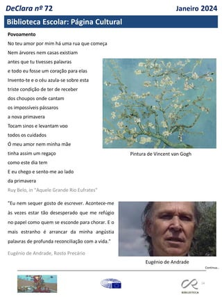 14
Biblioteca Escolar: Página Cultural
Povoamento
No teu amor por mim há uma rua que começa
Nem árvores nem casas existiam
antes que tu tivesses palavras
e todo eu fosse um coração para elas
Invento-te e o céu azula-se sobre esta
triste condição de ter de receber
dos choupos onde cantam
os impossíveis pássaros
a nova primavera
Tocam sinos e levantam voo
todos os cuidados
Ó meu amor nem minha mãe
tinha assim um regaço
como este dia tem
E eu chego e sento-me ao lado
da primavera
Ruy Belo, in "Aquele Grande Rio Eufrates"
Pintura de Vincent van Gogh
"Eu nem sequer gosto de escrever. Acontece-me
às vezes estar tão desesperado que me refúgio
no papel como quem se esconde para chorar. E o
mais estranho é arrancar da minha angústia
palavras de profunda reconciliação com a vida."
Eugénio de Andrade, Rosto Precário
Eugénio de Andrade
Continua…
DeClara nº 72 Janeiro 2024
 