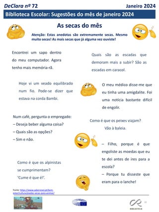 As secas do mês
Atenção: Estas anedotas são extremamente secas. Mesmo
muito secas! As mais secas que já alguma vez ouviste!
18
Encontrei um sapo dentro
do meu computador. Agora
tenho mais memória-rã.
Hoje vi um veado equilibrado
num fio. Pode-se dizer que
estava na corda Bambi.
Quais são as escadas que
demoram mais a subir? São as
escadas em caracol.
Como é que os peixes viajam?
Vão à baleia.
Num café, pergunta o empregado:
– Deseja beber alguma coisa?
– Quais são as opções?
– Sim e não.
– Filho, porque é que
engoliste as moedas que eu
te dei antes de ires para a
escola?
– Porque tu disseste que
eram para o lanche!
Como é que os alpinistas
se cumprimentam?
‘Cume é que é!’.
O meu médico disse-me que
eu tinha uma amigdalite. Foi
uma notícia bastante difícil
de engolir.
Fonte: https://www.saberviver.pt/bem-
estar/cultura/piadas-secas-para-animar/
DeClara nº 72 Janeiro 2024
Biblioteca Escolar: Sugestões do mês de janeiro 2024
 