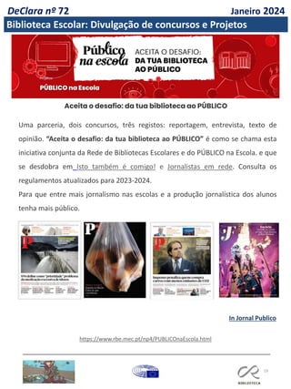 19
Aceita o desafio: da tua biblioteca ao PÚBLICO
Uma parceria, dois concursos, três registos: reportagem, entrevista, texto de
opinião. “Aceita o desafio: da tua biblioteca ao PÚBLICO” é como se chama esta
iniciativa conjunta da Rede de Bibliotecas Escolares e do PÚBLICO na Escola. e que
se desdobra em Isto também é comigo! e Jornalistas em rede. Consulta os
regulamentos atualizados para 2023-2024.
Para que entre mais jornalismo nas escolas e a produção jornalística dos alunos
tenha mais público.
https://www.rbe.mec.pt/np4/PUBLICOnaEscola.html
In Jornal Publico
DeClara nº 72 Janeiro 2024
Biblioteca Escolar: Divulgação de concursos e Projetos
 