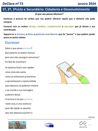 20
1º, 2º, 3ºciclo e Secundário: Cidadania e Desenvolvimento
continua
O que vos posso oferecer?
Continuo à procura de verbos que nos podem oferecer aquilo que o dinheiro não pode
comprar.
Comecei com os verbos abraçar, bendizer, cumprimentar e desculpar que já deram a sua
contribuição.
Seguem-se o escrever, o fazer, o gesticular e o hibernar que fui “pescar” e que podem ajudar
quem os quiser adotar.
Escrever
Sobre o que posso escrever?
Que palavras se podem chamar
para com elas conseguir comunicar?
Foi fácil de encontrar?
As palavras fluem com rapidez
umas atrás das outras
como se estivessem prisioneiras
e aproveitassem a oportunidade
para depressa se poderem mostrar
e ao mundo a sua mensagem
puderem deixar.
A correria é tal que escrever,
neste caso, é uma aventura
para tão rápido as apanhar
pois elas depressa querem ir.
DeClara nº 72 Janeiro 2024
 