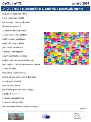21
continua
Mas, ao ler o resultado final,
fica o encanto do recado
em pequenas palavras deixado.
Nem sempre assim é.
As palavras parecem falhar
não querem sair do conforto
preferem estar guardadas.
Ainda não chegou a hora
para serem bem usadas.
É preciso saber esperar
ou um novo tema encontrar
onde as palavras queiram colaborar.
Só convido as palavras que querem passear.
Aí é só escrever.
Elas, com a sua delicadeza,
trazem consigo uma espécie de magia
e uma suave melodia
que, de mãos dadas,
contribuem para uma nova criação.
É tão bom escrever!
E com as palavras brincar!
É dar asas à imaginação
com palavras saídas de um puro coração.
1º, 2º, 3ºciclo e Secundário: Cidadania e Desenvolvimento
DeClara nº 72 Janeiro 2024
 