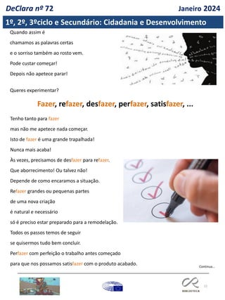 22
Continua…
Quando assim é
chamamos as palavras certas
e o sorriso também ao rosto vem.
Pode custar começar!
Depois não apetece parar!
Queres experimentar?
Fazer, refazer, desfazer, perfazer, satisfazer, ...
Tenho tanto para fazer
mas não me apetece nada começar.
Isto de fazer é uma grande trapalhada!
Nunca mais acaba!
Às vezes, precisamos de desfazer para refazer.
Que aborrecimento! Ou talvez não!
Depende de como encaramos a situação.
Refazer grandes ou pequenas partes
de uma nova criação
é natural e necessário
só é preciso estar preparado para a remodelação.
Todos os passos temos de seguir
se quisermos tudo bem concluir.
Perfazer com perfeição o trabalho antes começado
para que nos possamos satisfazer com o produto acabado.
1º, 2º, 3ºciclo e Secundário: Cidadania e Desenvolvimento
DeClara nº 72 Janeiro 2024
 