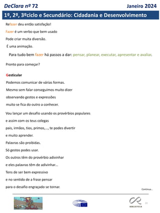 23
Refazer deu então satisfação!
Fazer é um verbo que bem usado
Pode criar muita diversão.
É uma animação.
Para tudo bem fazer há passos a dar: pensar, planear, executar, apresentar e avaliar.
Pronto para começar?
Gesticular
Podemos comunicar de várias formas.
Mesmo sem falar conseguimos muito dizer
observando gestos e expressões
muito se fica do outro a conhecer.
Vou lançar um desafio usando os provérbios populares
e assim com os teus colegas
pais, irmãos, tios, primos,…, te podes divertir
e muito aprender.
Palavras são proibidas.
Só gestos podes usar.
Os outros têm do provérbio adivinhar
e eles palavras têm de adivinhar…
Tens de ser bem expressivo
e no sentido de a frase pensar
para o desafio engraçado se tornar.
Continua…
1º, 2º, 3ºciclo e Secundário: Cidadania e Desenvolvimento
DeClara nº 72 Janeiro 2024
 