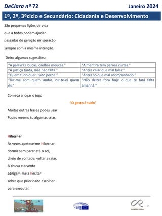 24
São pequenas lições de vida
que a todos podem ajudar
passadas de geração em geração
sempre com a mesma intenção.
Deixo algumas sugestões:
“A palavras loucas, orelhas moucas.” “A mentira tem pernas curtas.”
“A justiça tarda, mas não falta.” “Antes calar que mal falar.”
“Quem tudo quer, tudo perde.” “Antes só que mal acompanhado.”
“Diz-me com quem andas, dir-te-ei quem
és.”
“Não deites fora hoje o que te fará falta
amanhã.”
Começa a jogar o jogo
“O gesto é tudo”
Muitas outras frases podes usar
Podes mesmo tu algumas criar.
Hibernar
Às vezes apetece-me hibernar
dormir sem parar até o sol,
cheio de vontade, voltar a raiar.
A chuva e o vento
obrigam-me a hesitar
sobre que prioridade escolher
para executar.
1º, 2º, 3ºciclo e Secundário: Cidadania e Desenvolvimento
DeClara nº 72 Janeiro 2024
 