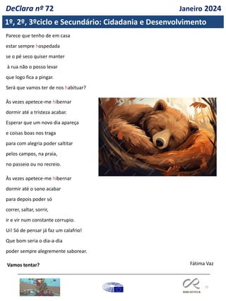 25
Parece que tenho de em casa
estar sempre hospedada
se o pé seco quiser manter
à rua não o posso levar
que logo fica a pingar.
Será que vamos ter de nos habituar?
Às vezes apetece-me hibernar
dormir até a tristeza acabar.
Esperar que um novo dia apareça
e coisas boas nos traga
para com alegria poder saltitar
pelos campos, na praia,
no passeio ou no recreio.
Às vezes apetece-me hibernar
dormir até o sono acabar
para depois poder só
correr, saltar, sorrir,
ir e vir num constante corrupio.
Ui! Só de pensar já faz um calafrio!
Que bom seria o dia-a-dia
poder sempre alegremente saborear.
Vamos tentar? Fátima Vaz
1º, 2º, 3ºciclo e Secundário: Cidadania e Desenvolvimento
DeClara nº 72 Janeiro 2024
 
