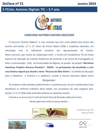 26
2.ºCiclo: Autores Digitais TIC – 5.º ano
DeClara nº 72 Janeiro 2024
CONCURSO AUTORES DIGITAIS 2023/2024
O concurso “Autores Digitais”, é uma iniciativa que tem como público-alvo alunos dos
ensinos pré-escolar, 1.º e 2.º Ciclos do Ensino Básico (CEB) e respetivos docentes, em
articulação com as bibliotecas escolares dos Agrupamentos de Escolas.
Neste concurso, que resulta da colaboração entre o Centro de Competência TIC da Escola
Superior de Educação do Instituto Politécnico de Santarém e do Centro de Investigação em
Artes e Comunicação - CIAC, da Universidade do Algarve, no quadro do projeto “Narrativas
Interativas Propõem Discurso Pluralista” - PROPS, os participantes são desafiados a criar
uma história original que aborde o tema "Discurso do Ódio Online", no âmbito da Educação
para a Cidadania, a ilustrá-la e a publicá-la, usando o recurso educativo digital online
Storyjumper.
As histórias serão avaliadas publicamente e à posteriori por um júri multidisciplinar que
identificará os melhores trabalhos desta edição. Aos vencedores de cada categoria (pré-
escolar, 1.º e 2.º CEB) serão atribuídos prémios às respetivas escolas.
A Escola e os alunos do 2.º ciclo da Escola Clara de Resende estão já inscritos.
Vamos agora dar início às nossas tarefas…
Professora de TIC
Helena Pinto
 