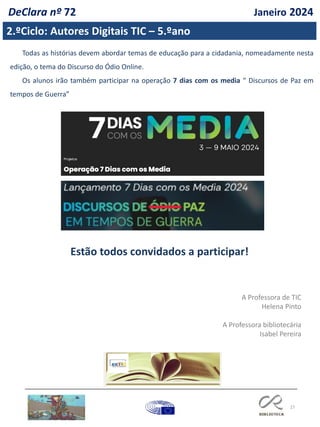 27
2.ºCiclo: Autores Digitais TIC – 5.ºano
DeClara nº 72 Janeiro 2024
Todas as histórias devem abordar temas de educação para a cidadania, nomeadamente nesta
edição, o tema do Discurso do Ódio Online.
Os alunos irão também participar na operação 7 dias com os media “ Discursos de Paz em
tempos de Guerra”
Estão todos convidados a participar!
A Professora de TIC
Helena Pinto
A Professora bibliotecária
Isabel Pereira
 