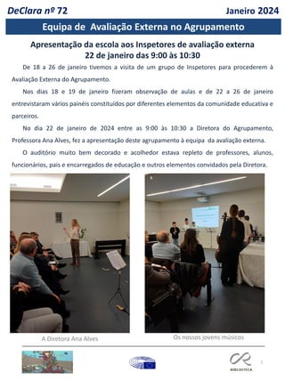 3
DeClara nº 72 Janeiro 2024
De 18 a 26 de janeiro tivemos a visita de um grupo de Inspetores para procederem à
Avaliação Externa do Agrupamento.
Nos dias 18 e 19 de janeiro fizeram observação de aulas e de 22 a 26 de janeiro
entrevistaram vários painéis constituídos por diferentes elementos da comunidade educativa e
parceiros.
No dia 22 de janeiro de 2024 entre as 9:00 às 10:30 a Diretora do Agrupamento,
Professora Ana Alves, fez a apresentação deste agrupamento à equipa da avaliação externa.
O auditório muito bem decorado e acolhedor estava repleto de professores, alunos,
funcionários, pais e encarregados de educação e outros elementos convidados pela Diretora.
Apresentação da escola aos Inspetores de avaliação externa
22 de janeiro das 9:00 às 10:30
A Diretora Ana Alves Os nossos jovens músicos
Equipa de Avaliação Externa no Agrupamento
 