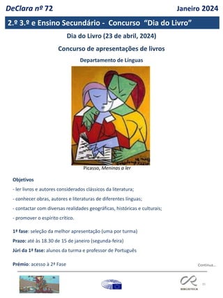 35
2.º 3.º e Ensino Secundário - Concurso “Dia do Livro”
Dia do Livro (23 de abril, 2024)
Concurso de apresentações de livros
Departamento de Línguas
Objetivos
- ler livros e autores considerados clássicos da literatura;
- conhecer obras, autores e literaturas de diferentes línguas;
- contactar com diversas realidades geográficas, históricas e culturais;
- promover o espírito crítico.
1ª fase: seleção da melhor apresentação (uma por turma)
Prazo: até às 18.30 de 15 de janeiro (segunda-feira)
Júri da 1ª fase: alunos da turma e professor de Português
Prémio: acesso à 2ª Fase
Picasso, Meninas a ler
Continua…
DeClara nº 72 Janeiro 2024
 