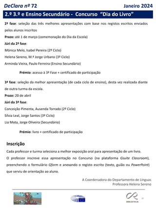 36
2.º 3.º e Ensino Secundário - Concurso “Dia do Livro”
Inscrição
Cada professor e turma seleciona a melhor exposição oral para apresentação de um livro.
O professor inscreve essa apresentação no Concurso (na plataforma Gsuite Classroom),
preenchendo o formulário Gform e anexando o registo escrito (texto, guião ou PowerPoint)
que serviu de orientação ao aluno.
2ª fase: seleção das três melhores apresentações com base nos registos escritos enviados
pelos alunos inscritos
Prazo: até 1 de março (comemoração do Dia da Escola)
Júri da 2ª fase:
Mónica Melo, Isabel Pereira (2º Ciclo)
Helena Sereno, M.ª Jorge Urbano (3º Ciclo)
Arminda Vieira, Paulo Ferreira (Ensino Secundário)
Prémio: acesso à 3ª Fase + certificado de participação
3ª fase: seleção da melhor apresentação (de cada ciclo de ensino), desta vez realizada diante
de outra turma da escola.
Prazo: 20 de abril
Júri da 3ª fase:
Conceição Pimenta, Ausenda Torrado (2º Ciclo)
Sílvia Leal, Jorge Santos (3º Ciclo)
Lia Mota, Jorge Oliveira (Secundário)
Prémio: livro + certificado de participação
A Coordenadora do Departamento de Línguas
Professora Helena Sereno
DeClara nº 72 Janeiro 2024
 