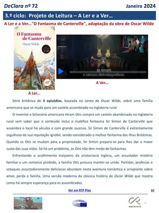 37
BE
A Ver...
3.º ciclo: Projeto de Leitura – A Ler e a Ver…
A Ler e a Ver..."O Fantasma de Canterville", adaptação da obra de Oscar Wilde
A Ler...
Série britânica de 4 episódios, baseada no conto de Oscar Wilde, sobre uma família
americana que se muda para um castelo assombrado na Inglaterra rural
O inventor e bilionário americano Hiram Otis compra um castelo abandonado na Inglaterra
rural sem saber que o conteúdo inclui o maléfico fantasma Sir Simon de Canterville que
assombra o local há séculos e com grande sucesso. Sir Simon de Canterville é extremamente
orgulhoso da sua reputação ignóbil, sendo considerado o melhor fantasma das Ilhas Britânicas.
Quando os Otis se mudam para a propriedade, Sir Simon prepara-se para lhes dar o maior
susto das suas vidas. Só há um problema, os Otis não têm medo de fantasmas.
Enfrentando o acolhimento traiçoeiro da aristocracia inglesa, um assustador mistério
familiar e um romance proibido, a família Otis procura manter-se unida. Partidas, profecias e
sotaques assustadoramente deliciosos abundam nesta aventura romântica e arrepiante sobre
amor, perda e família. Uma versão moderna da clássica história de Oscar Wilde que mostra
como há sempre esperança para os assombrados.
Ver em RTP Play
DeClara nº 72 Janeiro 2024
 