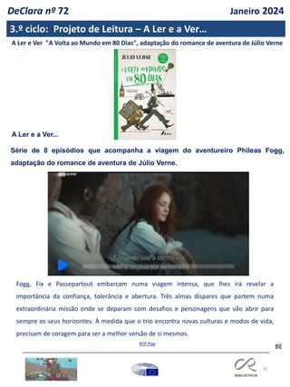 38
BE
A Ler e Ver "A Volta ao Mundo em 80 Dias", adaptação do romance de aventura de Júlio Verne
Série de 8 episódios que acompanha a viagem do aventureiro Phileas Fogg,
adaptação do romance de aventura de Júlio Verne.
RTP Play
A Ler e a Ver...
Fogg, Fix e Passepartout embarcam numa viagem intensa, que lhes irá revelar a
importância da confiança, tolerância e abertura. Três almas díspares que partem numa
extraordinária missão onde se deparam com desafios e personagens que vão abrir para
sempre os seus horizontes. À medida que o trio encontra novas culturas e modos de vida,
precisam de coragem para ser a melhor versão de si mesmos.
3.º ciclo: Projeto de Leitura – A Ler e a Ver…
DeClara nº 72 Janeiro 2024
 
