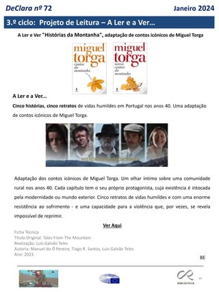 39
3.º ciclo: Projeto de Leitura – A Ler e a Ver…
A Ler e Ver "Histórias da Montanha", adaptação de contos icónicos de Miguel Torga
A Ler e a Ver...
Cinco histórias, cinco retratos de vidas humildes em Portugal nos anos 40. Uma adaptação
de contos icónicos de Miguel Torga.
Adaptação dos contos icónicos de Miguel Torga. Um olhar íntimo sobre uma comunidade
rural nos anos 40. Cada capítulo tem o seu próprio protagonista, cuja existência é intocada
pela modernidade ou mundo exterior. Cinco retratos de vidas humildes e com uma enorme
resistência ao sofrimento - e uma capacidade para a violência que, por vezes, se revela
impossível de reprimir.
Ver Aqui
Ficha Técnica
Título Original: Tales From The Mountain
Realização: Luís Galvão Teles
Autoria: Manuel do Ó Pereira, Tiago R. Santos, Luís Galvão Teles
Ano: 2023
BE
HISTÓRIAS DA MONTANHA
DeClara nº 72 Janeiro 2024
 