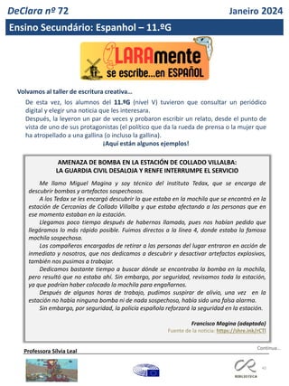 45
DeClara nº 72 Janeiro 2024
Ensino Secundário: Espanhol – 11.ºG
Volvamos al taller de escritura creativa…
De esta vez, los alumnos del 11.ºG (nivel V) tuvieron que consultar un periódico
digital y elegir una noticia que les interesara.
Después, la leyeron un par de veces y probaron escribir un relato, desde el punto de
vista de uno de sus protagonistas (el político que da la rueda de prensa o la mujer que
ha atropellado a una gallina (o incluso la gallina).
¡Aquí están algunos ejemplos!
AMENAZA DE BOMBA EN LA ESTACIÓN DE COLLADO VILLALBA:
LA GUARDIA CIVIL DESALOJA Y RENFE INTERRUMPE EL SERVICIO
Me llamo Miguel Magina y soy técnico del instituto Tedax, que se encarga de
descubrir bombas y artefactos sospechosos.
A los Tedax se les encargó descubrir lo que estaba en la mochila que se encontró en la
estación de Cercanías de Collado Villalba y que estaba afectando a las personas que en
ese momento estaban en la estación.
Llegamos poco tiempo después de habernos llamado, pues nos habían pedido que
llegáramos lo más rápido posible. Fuimos directos a la línea 4, donde estaba la famosa
mochila sospechosa.
Los compañeros encargados de retirar a las personas del lugar entraron en acción de
inmediato y nosotros, que nos dedicamos a descubrir y desactivar artefactos explosivos,
también nos pusimos a trabajar.
Dedicamos bastante tiempo a buscar dónde se encontraba la bomba en la mochila,
pero resultó que no estaba ahí. Sin embargo, por seguridad, revisamos toda la estación,
ya que podrían haber colocado la mochila para engañarnos.
Después de algunas horas de trabajo, pudimos suspirar de alivio, una vez en la
estación no había ninguna bomba ni de nada sospechoso, había sido una falsa alarma.
Sin embargo, por seguridad, la policía española reforzará la seguridad en la estación.
Francisco Magina (adaptado)
Fuente de la noticia: https://shre.ink/rCTl
Professora Sílvia Leal
Continua…
 