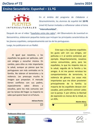 47
DeClara nº 72 Janeiro 2024
Ensino Secundário: Espanhol – 11.ºG
En el ámbito del programa de Cidadania e
Desenvolvimento, los alumnos de español del 10.ºD
(nivel IV) fueron invitados a reflexionar sobre el tema
"Interculturalidad".
Después de ver el video "Españoles entre dos siglos", del Observatorio de Juventud en
Iberoamérica, elaboraron pequeños textos que incluyen las principales características de
los jóvenes españoles, comparativamente con las de los portugueses.
Luego, los publicaron en un Padlet.
Professora Sílvia Leal
Al igual que nosotros, a los
españoles les gusta ver películas, salir
con amigos y escuchar música. En
cambio, para ellos es más importante
la salud, aunque yo pienso que los
portugueses son más centrados en la
familia. No toleran el terrorismo y la
violencia. Les preocupa mucho la
imagen que proyectan. A menudo
tienen conflictos con sus padres,
especialmente sobre dinero y
estudios, pero los más comunes son
por las tareas del hogar. La mayoría no
sabe qué quiere hacer en el futuro.
Adriana Pereira
Creo que a los jóvenes españoles
les gusta salir con sus amigos, ver
películas e ir al centro comercial, por
ejemplo. Mayoritariamente, nosotros
somos consumistas, pero, para los
españoles, lo que les importa más es
la salud, seguido de la familia y los
amigos. A mí me ponen nervioso los
comportamientos de terrorismo, la
violencia de género. Las cosas más
importantes que me dicen provienen
principalmente de la familia. La
mayoría de los españoles desean vivir
casados, pero prefieren convivir antes
con la pareja. Y, por último, la libertad
de expresión es menos de la mitad, es
un 43%.
Martim Abreu
❤ ❤ 💬
💬
Continua…
 