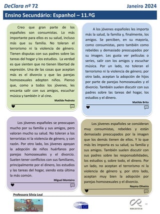 48
DeClara nº 72 Janeiro 2024
Ensino Secundário: Espanhol – 11.ºG
Professora Sílvia Leal
Creo que gran parte de los
españoles son consumistas. Lo más
importante para ellos es su salud, incluso
más que su familia. No toleran el
terrorismo ni la violencia de género.
Tienen disputas con sus padres sobre las
tareas del hogar y los estudios. La verdad
es que sienten que no tienen libertad de
expresión. Una de las cosas que aceptan
más es el divorcio y que las parejas
homosexuales adopten niños. Pienso
que, como a todos los jóvenes, les
encanta salir con sus amigos, escuchar
música y también ir al cine.
Matilde Pedroto
A los jóvenes españoles les importa
más la salud, la familia y, finalmente, los
amigos. Se perciben, en su mayoría,
como consumistas, pero también como
rebeldes y demasiado preocupados por
su imagen. Les gusta ver películas o
series, salir con los amigos y escuchar
música. Por un lado, no toleran el
terrorismo ni la violencia de género; por
otro lado, aceptan la adopción de hijos
por parte de parejas homosexuales y el
divorcio. También suelen discutir con sus
padres sobre las tareas del hogar, los
estudios y el dinero.
Matilde Brito
❤ ❤ 💬
💬
Los jóvenes españoles se preocupan
mucho por su familia y sus amigos, pero
valoran mucho su salud. No toleran a los
terroristas ni la violencia de género, y con
razón. Por otro lado, los jóvenes apoyan
la adopción de niños huérfanos por
parejas homosexuales y el divorcio.
Suelen tener conflictos con sus familiares,
principalmente por el dinero, los estudios
y las tareas del hogar, siendo esta última
la más común.
Miguel Monteiro
❤ 💬
Los jóvenes españoles se consideran
muy consumistas, rebeldes y están
demasiado preocupados por la imagen
que los demás tienen de ellos. Y lo que
más les importa es su salud, su familia y
sus amigos. También suelen discutir con
sus padres sobre las responsabilidades,
los estudios y, sobre todo, el dinero. Por
un lado, no aceptan el terrorismo ni la
violencia de género y, por otro lado,
aceptan muy bien la adopción por
parejas homosexuales y el divorcio.
Nayma Oliveira
❤ 💬
 