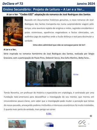 49
Ensino Secundário: Projeto de Leitura – A Ler e a Ver…
BE
A Ler e Ver "Codex 632“ adaptação do romance de José Rodrigues dos Santos
A Ler e a Ver..
Série inspirada no romance homónimo de José Rodrigues dos Santos, realizada por Sérgio
Graciano, com a participação de Paulo Pires, Deborah Secco, Ana Sofia Martins, Betty Faria...
Tomás Noronha, um professor de História e especialista em criptologia, é contratado por uma
Fundação italo-americana para descodificar a investigação do seu mentor, que morreu em
circunstâncias pouco claras, sem saber que a investigação pode mudar a perceção que temos
do nosso passado, ameaçando poderes instituídos e interesses económicos há muito instalados.
E quanto mais perto da verdade, mais perigo vai correr.
A Ver
RTP Play
Baseado em documentos históricos genuínos, o novo romance de José
Rodrigues dos Santos transporta-nos numa surpreendente viagem pelo
tempo, uma aventura repleta de enigmas e mitos, segredos encobertos e
pistas misteriosas, aparências enganadoras e factos silenciados, um
autêntico jogo de espelhos onde a ilusão disfarça o real para dissimular a
verdade.
Uma obra admirável que não se consegue parar de ler!
DeClara nº 72 Janeiro 2024
 