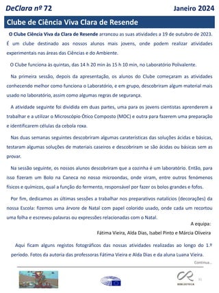 51
Clube de Ciência Viva Clara de Resende
O Clube Ciência Viva da Clara de Resende arrancou as suas atividades a 19 de outubro de 2023.
É um clube destinado aos nossos alunos mais jovens, onde podem realizar atividades
experimentais nas áreas das Ciências e do Ambiente.
O Clube funciona às quintas, das 14 h 20 min às 15 h 10 min, no Laboratório Polivalente.
Na primeira sessão, depois da apresentação, os alunos do Clube começaram as atividades
conhecendo melhor como funciona o Laboratório, e em grupo, descobriram algum material mais
usado no laboratório, assim como algumas regras de segurança.
A atividade seguinte foi dividida em duas partes, uma para os jovens cientistas aprenderem a
trabalhar e a utilizar o Microscópio Ótico Composto (MOC) e outra para fazerem uma preparação
e identificarem células da cebola roxa.
Nas duas semanas seguintes descobriram algumas caraterísticas das soluções ácidas e básicas,
testaram algumas soluções de materiais caseiros e descobriram se são ácidas ou básicas sem as
provar.
Na sessão seguinte, os nossos alunos descobriram que a cozinha é um laboratório. Então, para
isso fizeram um Bolo na Caneca no nosso microondas, onde viram, entre outros fenómenos
físicos e químicos, qual a função do fermento, responsável por fazer os bolos grandes e fofos.
Por fim, dedicamos as últimas sessões a trabalhar nos preparativos natalícios (decorações) da
nossa Escola: fizemos uma árvore de Natal com papel colorido usado, onde cada um recortou
uma folha e escreveu palavras ou expressões relacionadas com o Natal.
Continua…
A equipa:
Fátima Vieira, Alda Dias, Isabel Pinto e Márcia Oliveira
Aqui ficam alguns registos fotográficos das nossas atividades realizadas ao longo do 1.º
período. Fotos da autoria das professoras Fátima Vieira e Alda Dias e da aluna Luana Vieira.
DeClara nº 72 Janeiro 2024
 
