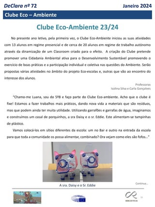 55
Clube Eco – Ambiente
Clube Eco-Ambiente 23/24
No presente ano letivo, pela primeira vez, o Clube Eco-Ambiente iniciou as suas atividades
com 13 alunos em regime presencial e de cerca de 20 alunos em regime de trabalho autónomo
através da dinamização de um Classroom criado para o efeito. A criação do Clube pretende
promover uma Cidadania Ambiental ativa para o Desenvolvimento Sustentável promovendo o
exercício de boas práticas e a participação individual e coletiva nas questões do Ambiente. Serão
propostas várias atividades no âmbito do projeto Eco-escolas e, outras que vão ao encontro do
interesse dos alunos.
Professoras
Isolina Silva e Carla Gonçalves
“Chamo-me Luana, sou do 5ºB e faço parte do Clube Eco-ambiente. Acho que o clube é
fixe! Estamos a fazer trabalhos mais práticos, dando nova vida a materiais que são resíduos,
mas que podem ainda ter muita utilidade. Utilizando garrafões e garrafas de água, imaginamos
e construímos um casal de porquinhos, a sra Daisy e o sr. Eddie. Este alimentam-se tampinhas
de plástico.
Vamos colocá-los em sítios diferentes da escola: um no Bar e outro na entrada da escola
para que toda a comunidade os possa alimentar, combinado? Ora vejam como eles são fofos…”
A sra. Daisy e o Sr. Eddie
Continua…
DeClara nº 72 Janeiro 2024
 