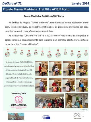 59
Projeto Turma Madrinha: Frei Gil e ACISJF Porto
DeClara nº 72 Janeiro 2024
No âmbito do Projeto “Turma Madrinha”, que os nossos alunos acolheram muito
bem, foram entregues, às respetivas instituições, os presentes oferecidos por cada
uma das turmas à criança/jovem que apadrinhou.
As instituições “Obra do Frei Gil” e a “ACISJF Porto” enviaram a sua resposta, o
agradecimento e reconhecimento pela iniciativa que permitiu abrilhantar os olhos e
os sorrisos dos “nossos afilhados”
Turma Madrinha: Frei Gil e ACISJF Porto
Continua…
 