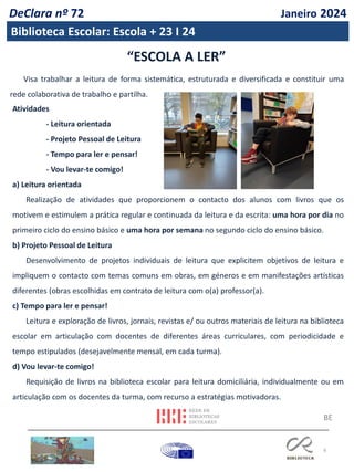 6
Visa trabalhar a leitura de forma sistemática, estruturada e diversificada e constituir uma
rede colaborativa de trabalho e partilha.
Atividades
- Leitura orientada
- Projeto Pessoal de Leitura
- Tempo para ler e pensar!
- Vou levar-te comigo!
a) Leitura orientada
Realização de atividades que proporcionem o contacto dos alunos com livros que os
motivem e estimulem a prática regular e continuada da leitura e da escrita: uma hora por dia no
primeiro ciclo do ensino básico e uma hora por semana no segundo ciclo do ensino básico.
b) Projeto Pessoal de Leitura
Desenvolvimento de projetos individuais de leitura que explicitem objetivos de leitura e
impliquem o contacto com temas comuns em obras, em géneros e em manifestações artísticas
diferentes (obras escolhidas em contrato de leitura com o(a) professor(a).
c) Tempo para ler e pensar!
Leitura e exploração de livros, jornais, revistas e/ ou outros materiais de leitura na biblioteca
escolar em articulação com docentes de diferentes áreas curriculares, com periodicidade e
tempo estipulados (desejavelmente mensal, em cada turma).
d) Vou levar-te comigo!
Requisição de livros na biblioteca escolar para leitura domiciliária, individualmente ou em
articulação com os docentes da turma, com recurso a estratégias motivadoras.
“ESCOLA A LER”
BE
DeClara nº 72 Janeiro 2024
Biblioteca Escolar: Escola + 23 I 24
 