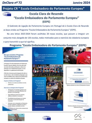 63
Projeto CR “ Escola Embaixadora do Parlamento Europeu”
O Gabinete de Ligação do Parlamento Europeu em Portugal dá à Escola Clara de Resende
as boas vindas ao Programa “Escola Embaixadora do Parlamento Europeu” (EEPE).
No ano letivo 2023-2024 foram acolhidas 20 novas escolas, que passam a integrar um
conjunto mais alargado de 126 escolas, todas motivadas para o exercício da cidadania europeia
e para transmitir o que tal significa.
Programa “Escola Embaixadora do Parlamento Europeu” (EEPE)
Escola Clara de Resende
“Escola Embaixadora do Parlamento Europeu”
(EEPE)
Continua…
DeClara nº 72 Janeiro 2024
 